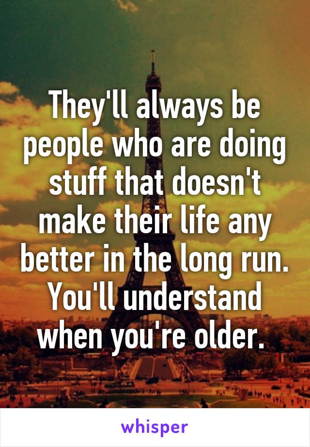 They'll always be people who are doing stuff that doesn't make their life any better in the long run. You'll understand when you're older. 
