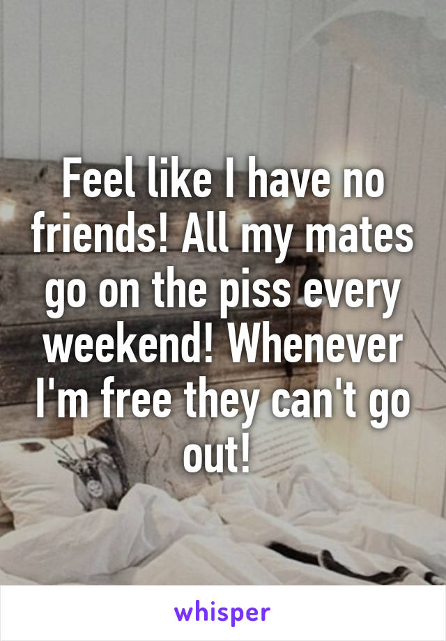 Feel like I have no friends! All my mates go on the piss every weekend! Whenever I'm free they can't go out! 