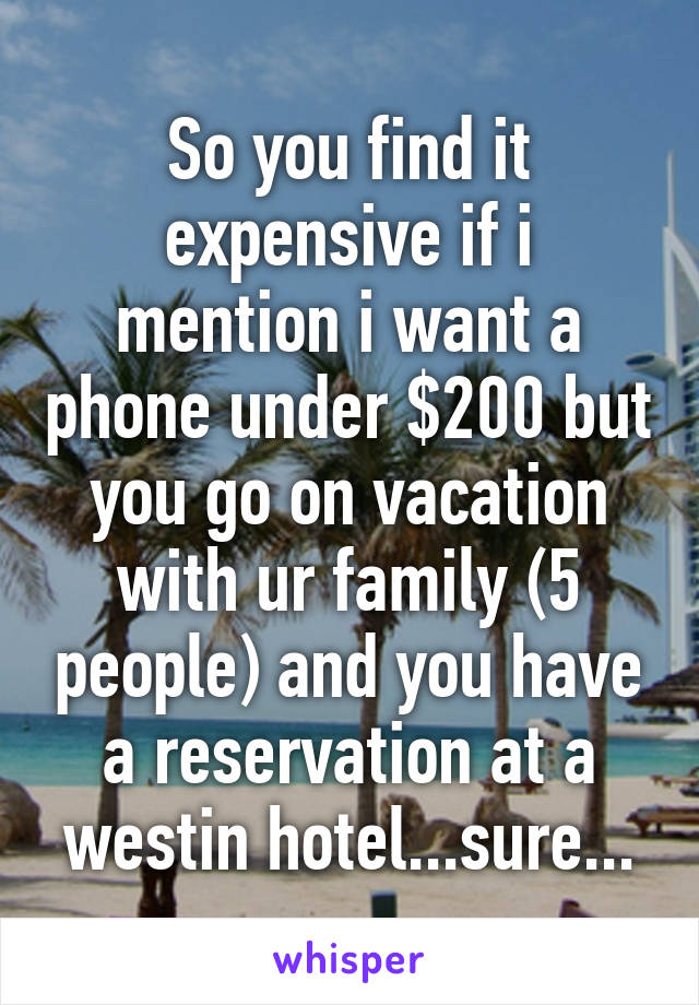 So you find it expensive if i mention i want a phone under $200 but you go on vacation with ur family (5 people) and you have a reservation at a westin hotel...sure...