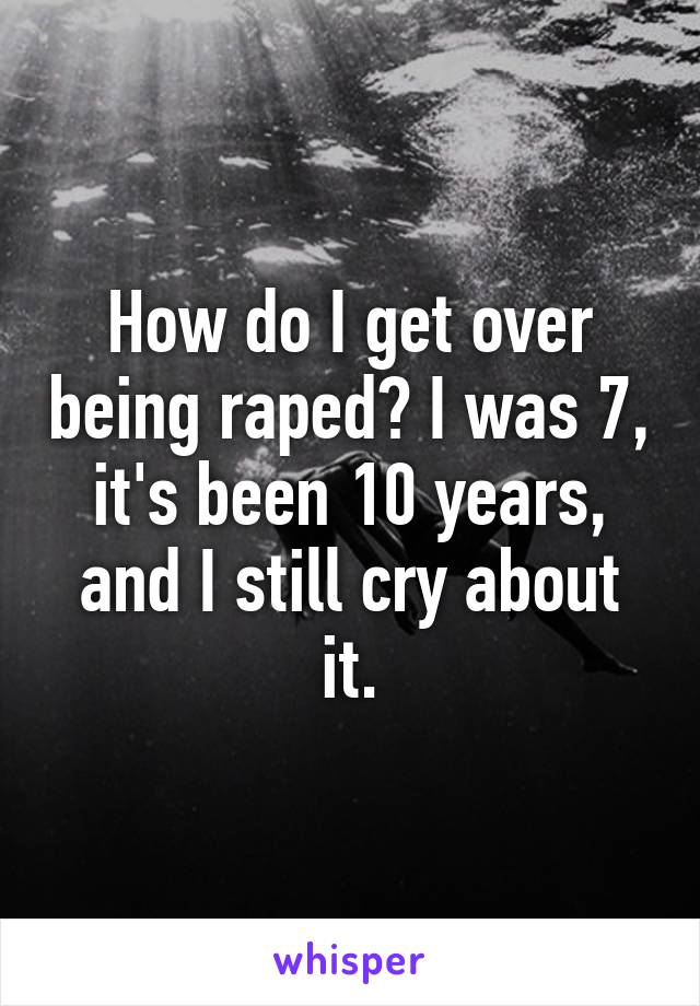 How do I get over being raped? I was 7, it's been 10 years, and I still cry about it.