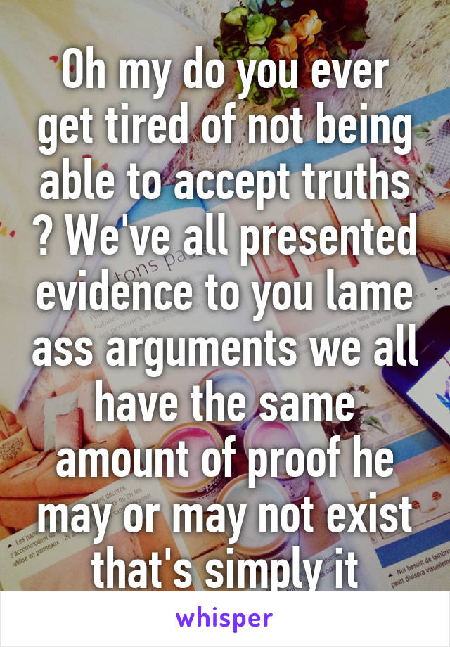 Oh my do you ever get tired of not being able to accept truths ? We've all presented evidence to you lame ass arguments we all have the same amount of proof he may or may not exist that's simply it
