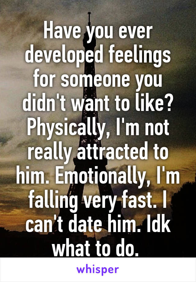 Have you ever developed feelings for someone you didn't want to like? Physically, I'm not really attracted to him. Emotionally, I'm falling very fast. I can't date him. Idk what to do. 