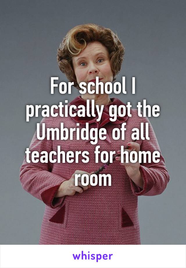 For school I practically got the Umbridge of all teachers for home room