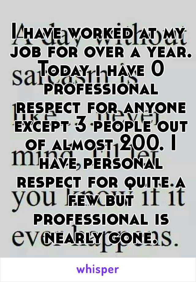 I have worked at my job for over a year. Today i have 0 professional respect for anyone except 3 people out of almost 200. I have personal respect for quite a few but professional is nearly gone.