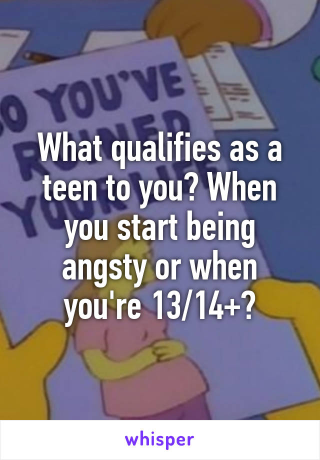 What qualifies as a teen to you? When you start being angsty or when you're 13/14+?