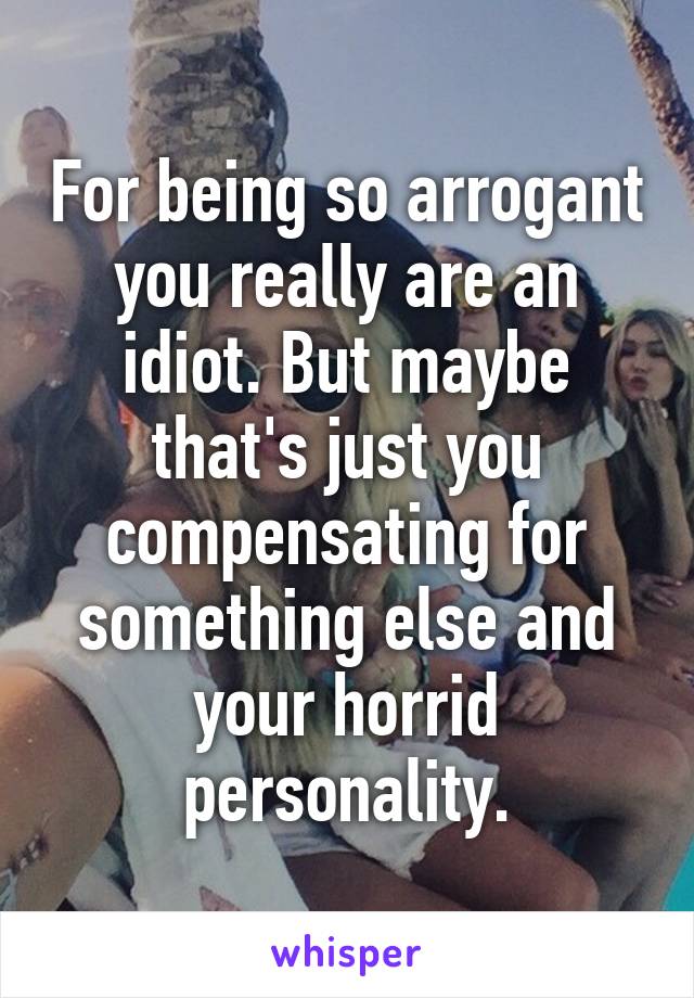 For being so arrogant you really are an idiot. But maybe that's just you compensating for something else and your horrid personality.