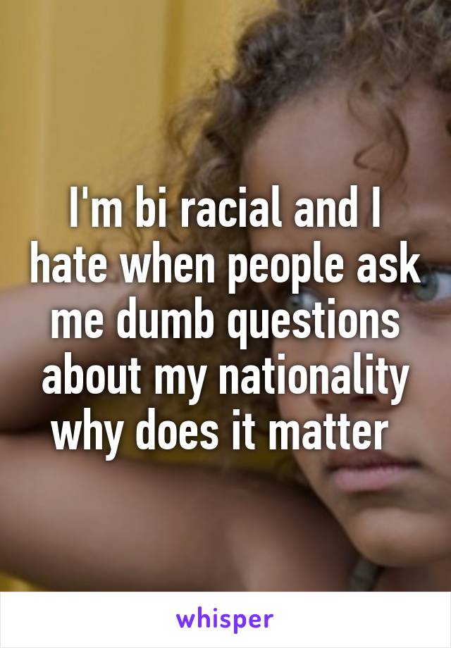I'm bi racial and I hate when people ask me dumb questions about my nationality why does it matter 
