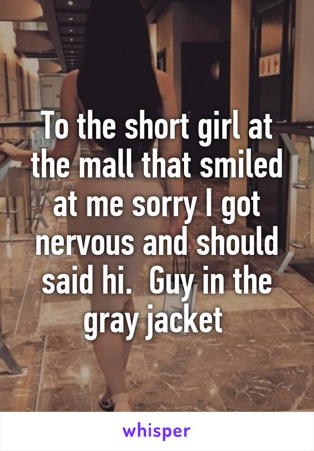 To the short girl at the mall that smiled at me sorry I got nervous and should said hi.  Guy in the gray jacket 