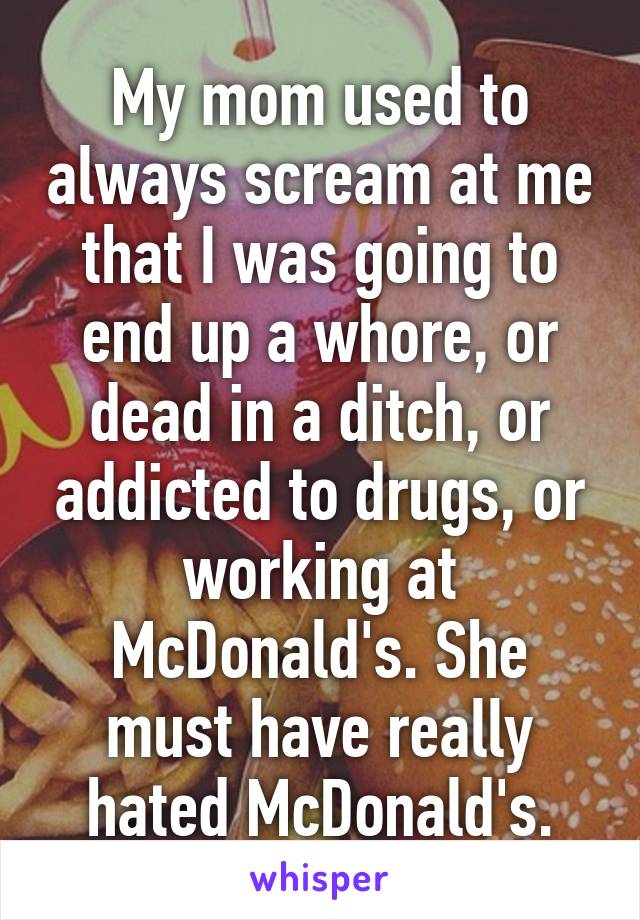 My mom used to always scream at me that I was going to end up a whore, or dead in a ditch, or addicted to drugs, or working at McDonald's. She must have really hated McDonald's.