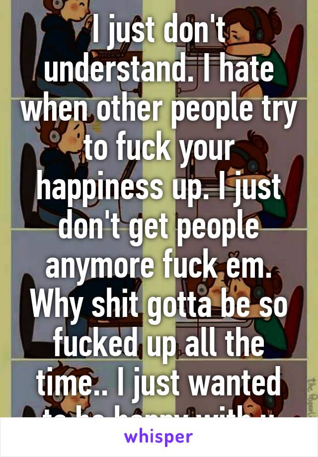 I just don't understand. I hate when other people try to fuck your happiness up. I just don't get people anymore fuck em. Why shit gotta be so fucked up all the time.. I just wanted to be happy with u