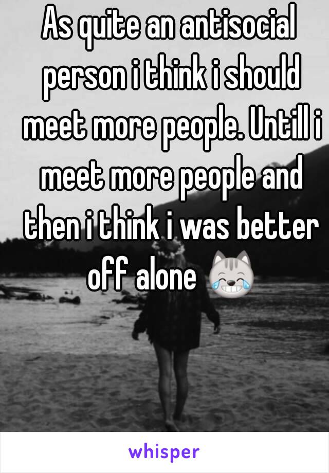 As quite an antisocial person i think i should meet more people. Untill i meet more people and then i think i was better off alone 😹 