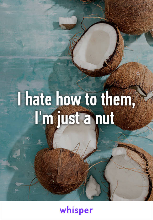 I hate how to them, I'm just a nut 