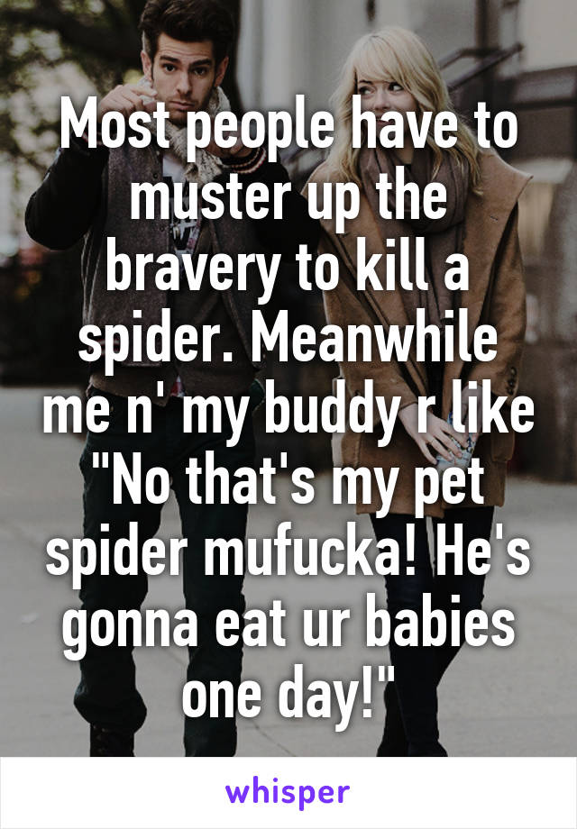 Most people have to muster up the bravery to kill a spider. Meanwhile me n' my buddy r like "No that's my pet spider mufucka! He's gonna eat ur babies one day!"