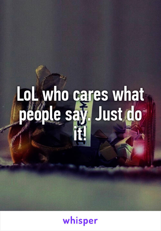 LoL who cares what people say. Just do it!