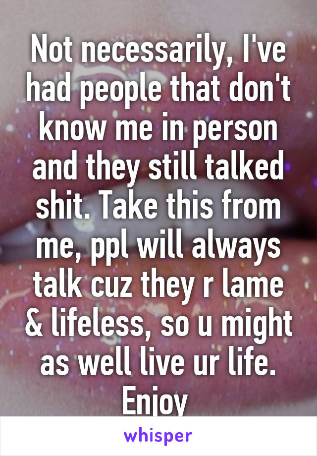 Not necessarily, I've had people that don't know me in person and they still talked shit. Take this from me, ppl will always talk cuz they r lame & lifeless, so u might as well live ur life.
Enjoy 