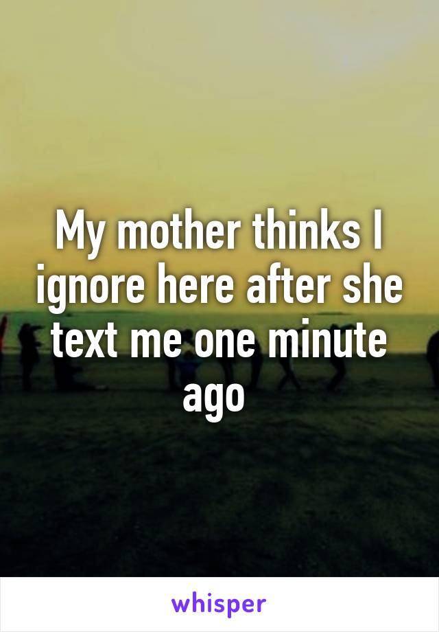 My mother thinks I ignore here after she text me one minute ago 
