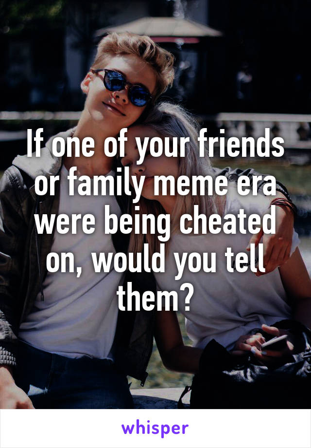 If one of your friends or family meme era were being cheated on, would you tell them?