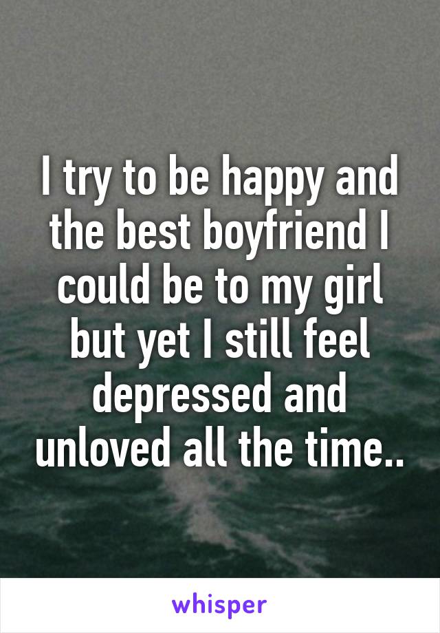 I try to be happy and the best boyfriend I could be to my girl but yet I still feel depressed and unloved all the time..