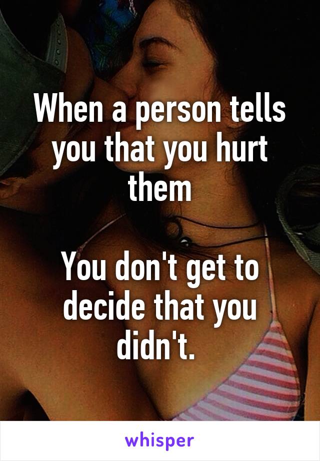 When a person tells you that you hurt them

You don't get to decide that you didn't. 