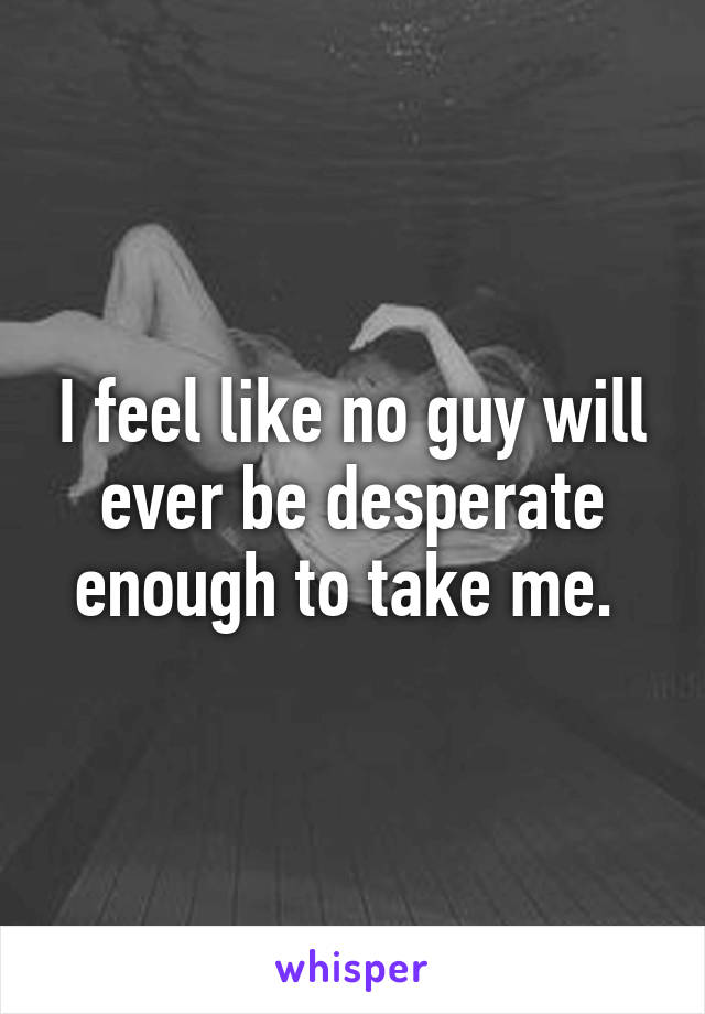 I feel like no guy will ever be desperate enough to take me. 