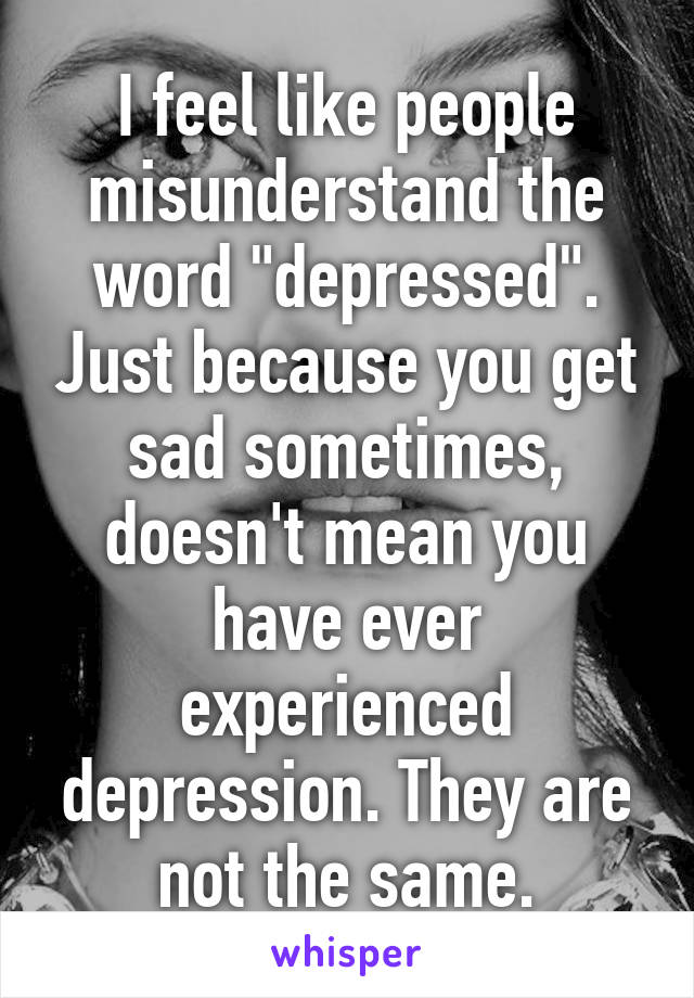 I feel like people misunderstand the word "depressed". Just because you get sad sometimes, doesn't mean you have ever experienced depression. They are not the same.