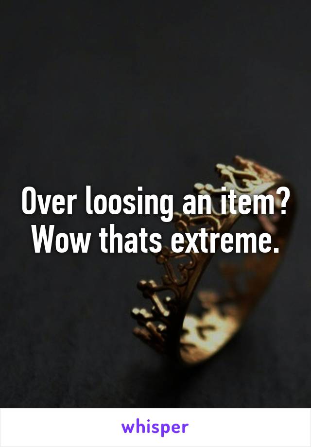 Over loosing an item? Wow thats extreme.