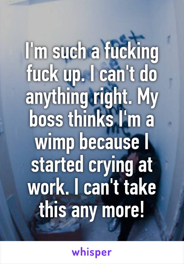 I'm such a fucking fuck up. I can't do anything right. My boss thinks I'm a wimp because I started crying at work. I can't take this any more!