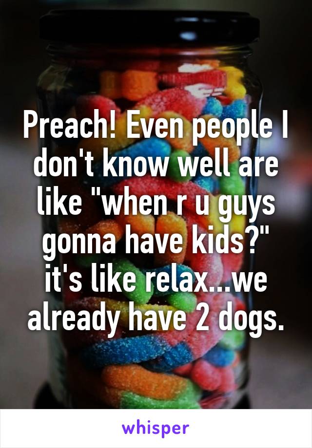 Preach! Even people I don't know well are like "when r u guys gonna have kids?" it's like relax...we already have 2 dogs.