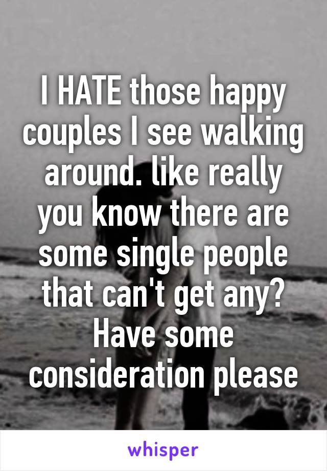I HATE those happy couples I see walking around. like really you know there are some single people that can't get any? Have some consideration please