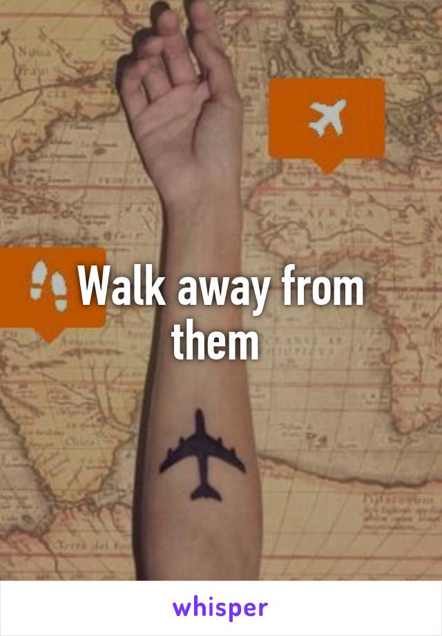 Walk away from them 