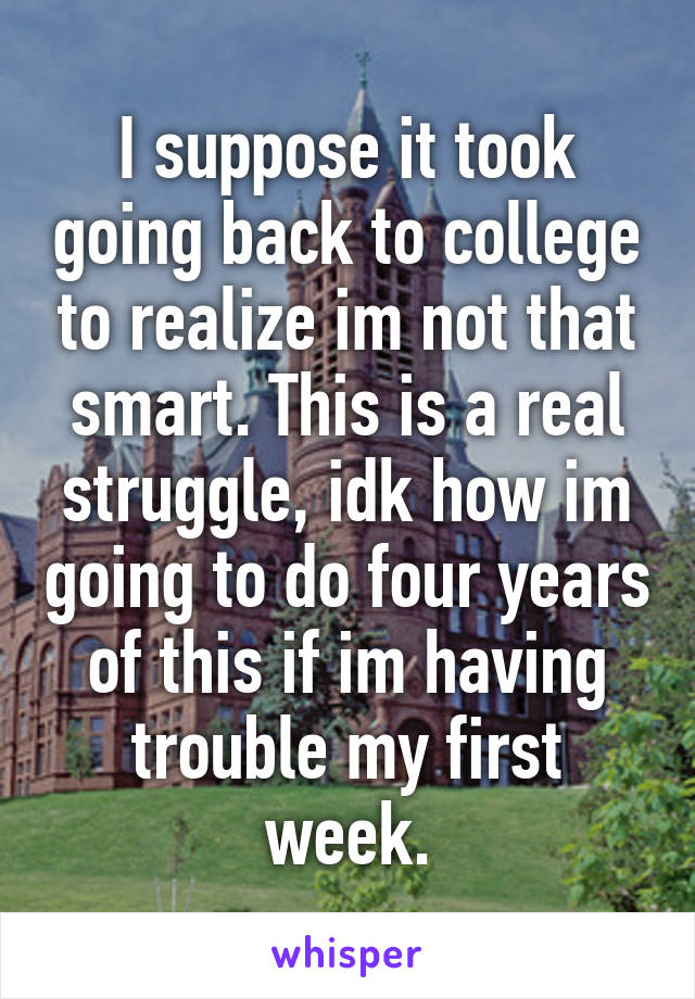 I suppose it took going back to college to realize im not that smart. This is a real struggle, idk how im going to do four years of this if im having trouble my first week.