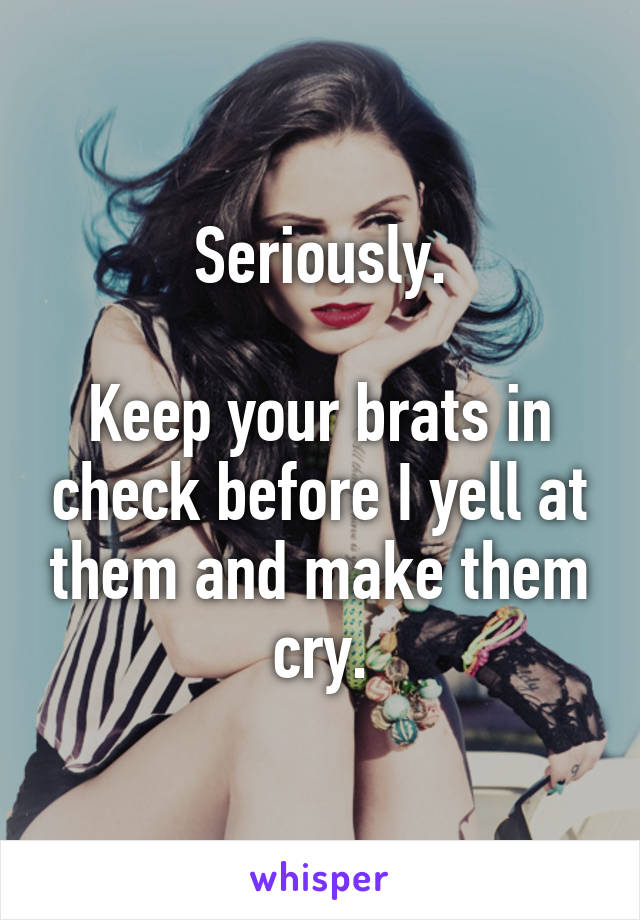 Seriously.

Keep your brats in check before I yell at them and make them cry.