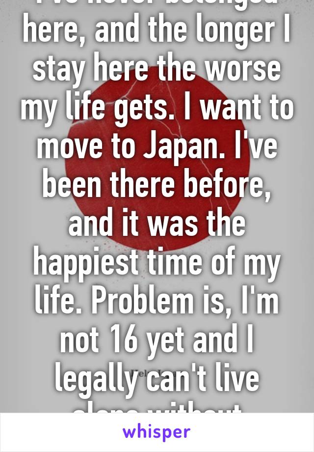 I've never belonged here, and the longer I stay here the worse my life gets. I want to move to Japan. I've been there before, and it was the happiest time of my life. Problem is, I'm not 16 yet and I legally can't live alone without emancipation