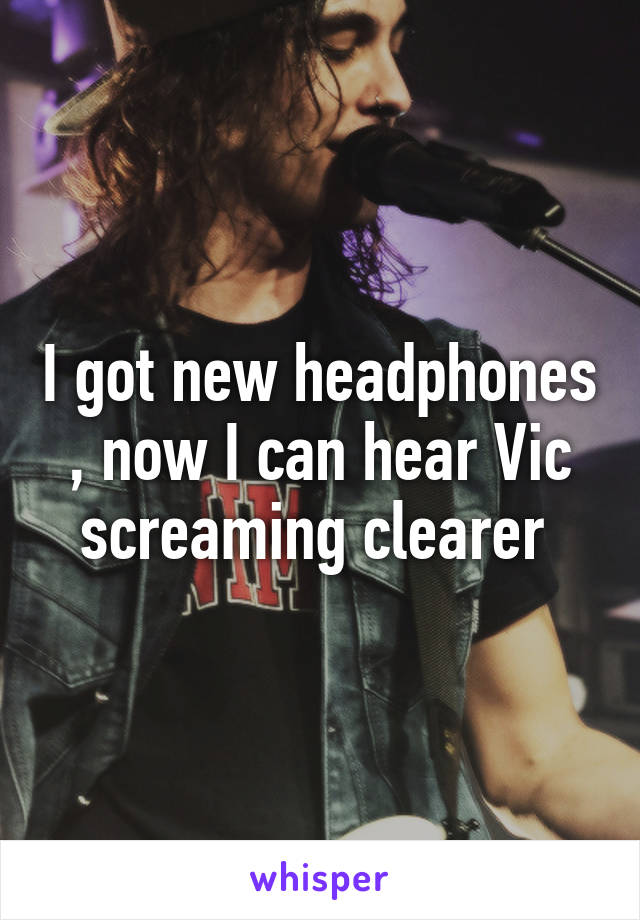 I got new headphones , now I can hear Vic screaming clearer 