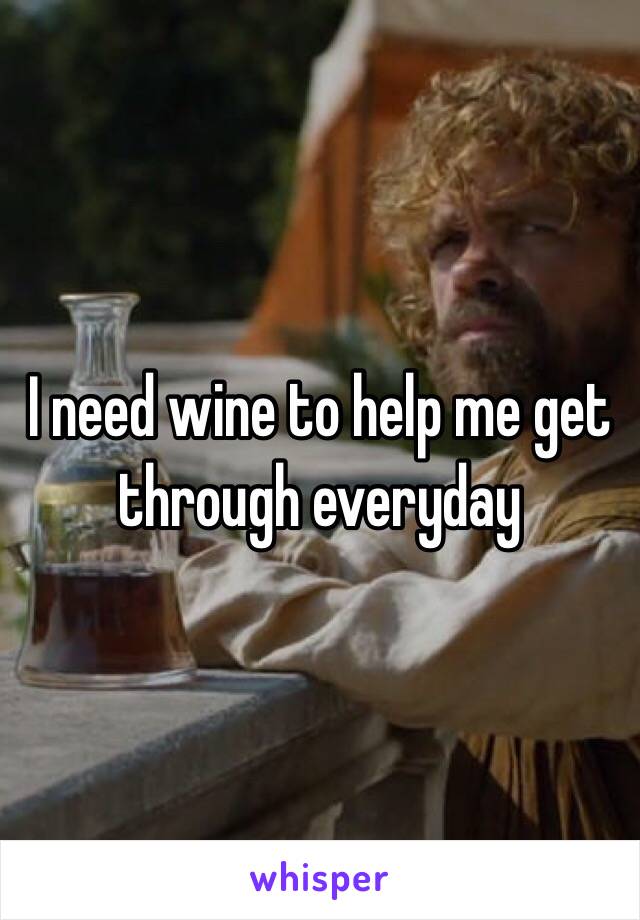 I need wine to help me get through everyday 
