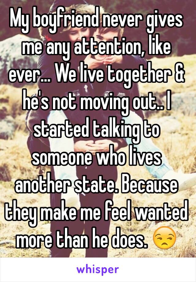 My boyfriend never gives me any attention, like ever... We live together & he's not moving out.. I started talking to someone who lives another state. Because they make me feel wanted more than he does. 😒