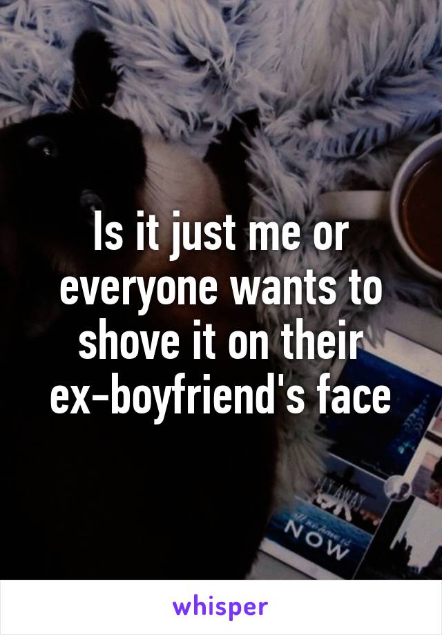 Is it just me or everyone wants to shove it on their ex-boyfriend's face