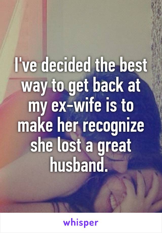 I've decided the best way to get back at my ex-wife is to make her recognize she lost a great husband. 