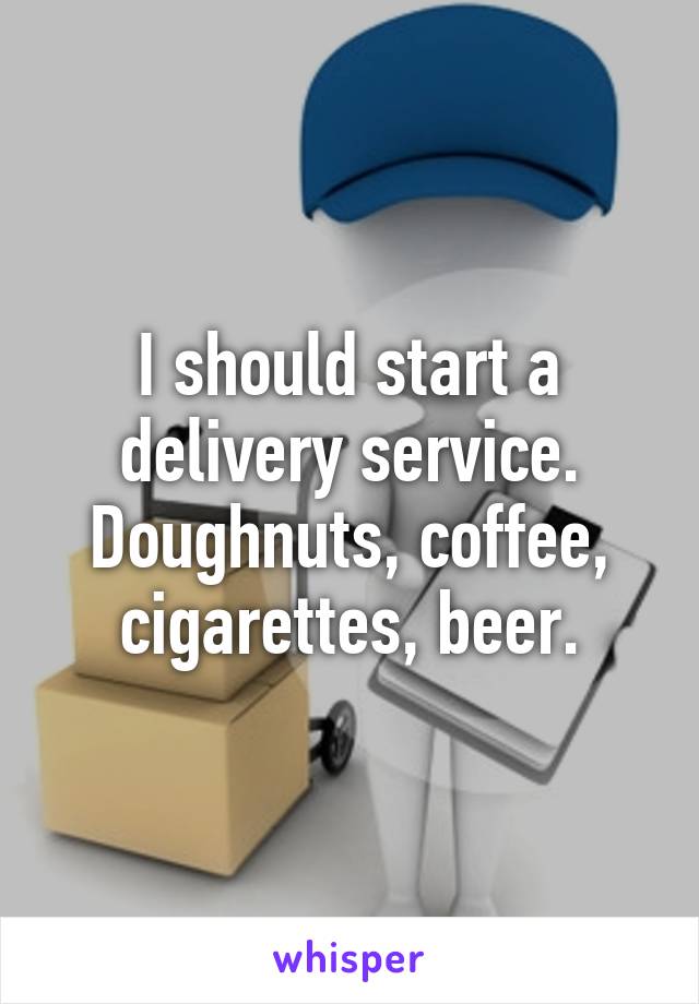 I should start a delivery service.
Doughnuts, coffee, cigarettes, beer.