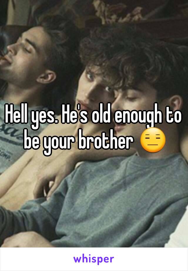 Hell yes. He's old enough to be your brother 😑
