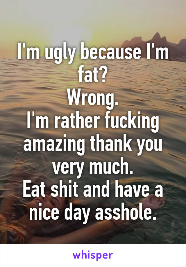 I'm ugly because I'm fat?
Wrong.
I'm rather fucking amazing thank you very much.
Eat shit and have a nice day asshole.