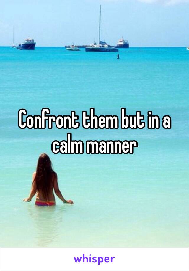 Confront them but in a calm manner 