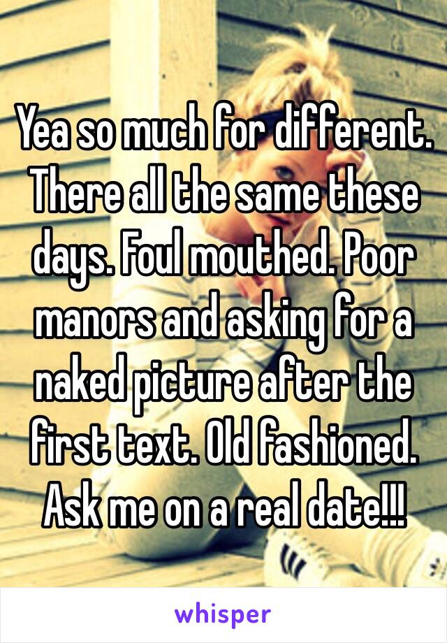 Yea so much for different. There all the same these days. Foul mouthed. Poor manors and asking for a naked picture after the first text. Old fashioned. Ask me on a real date!!!