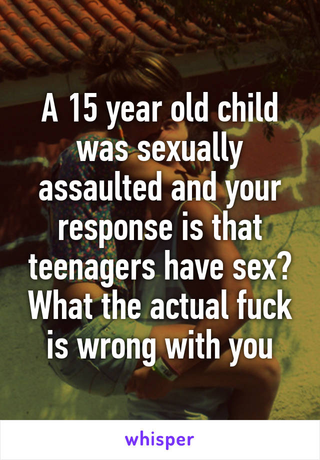 A 15 year old child was sexually assaulted and your response is that teenagers have sex? What the actual fuck is wrong with you