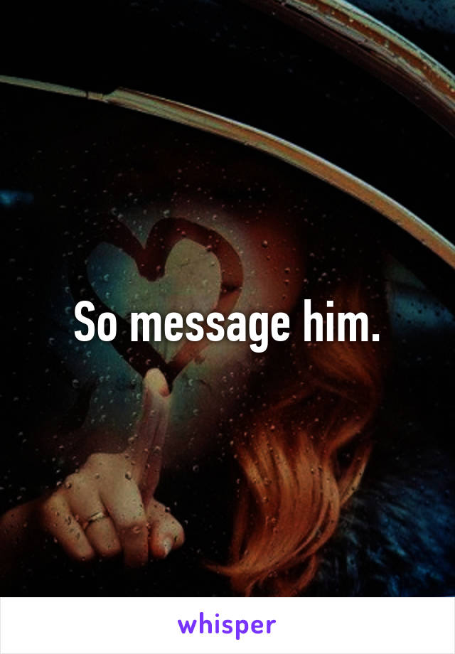 So message him.