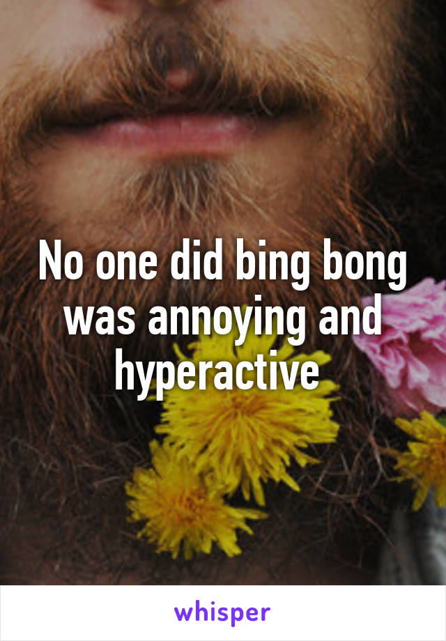 No one did bing bong was annoying and hyperactive 