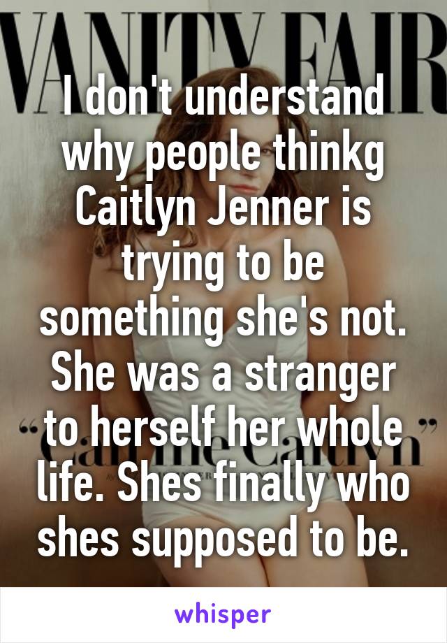 I don't understand why people thinkg Caitlyn Jenner is trying to be something she's not. She was a stranger to herself her whole life. Shes finally who shes supposed to be.