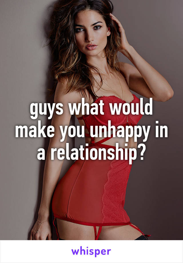 guys what would make you unhappy in a relationship?