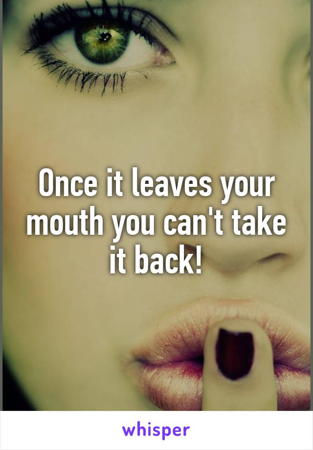 Once it leaves your mouth you can't take it back!