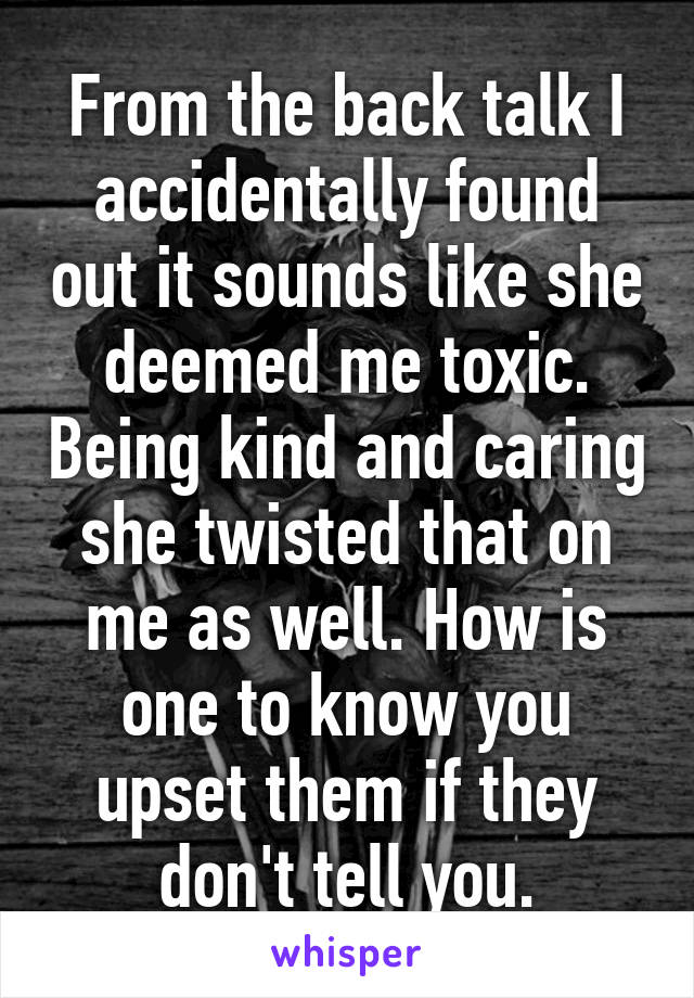 From the back talk I accidentally found out it sounds like she deemed me toxic. Being kind and caring she twisted that on me as well. How is one to know you upset them if they don't tell you.